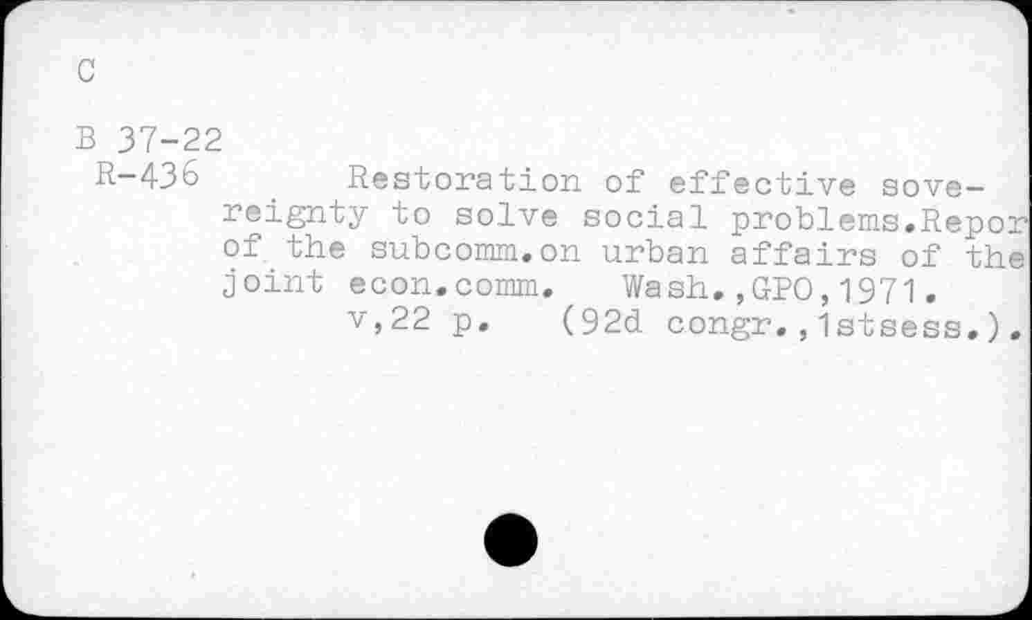 ﻿B 37-22
R-436	. Restoration of effective sove-
reignty to solve social problems.Repor of the subcomm.on urban affairs of the joint econ.comm. Wash.,GPO,1971.
v,22 p. (92d congr.,Istsess.).